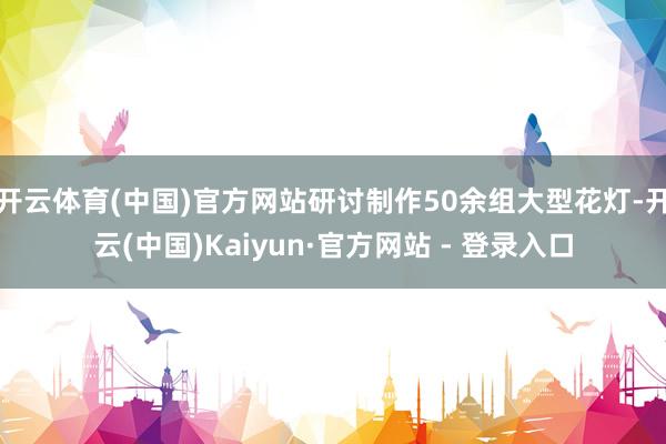 开云体育(中国)官方网站研讨制作50余组大型花灯-开云(中国)Kaiyun·官方网站 - 登录入口
