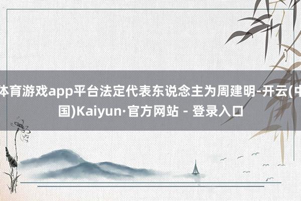 体育游戏app平台法定代表东说念主为周建明-开云(中国)Kaiyun·官方网站 - 登录入口