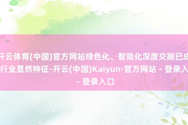 开云体育(中国)官方网站绿色化、智能化深度交融已成为行业显然特征-开云(中国)Kaiyun·官方网站 - 登录入口