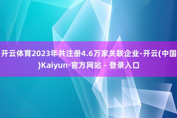 开云体育2023年共注册4.6万家关联企业-开云(中国)Kaiyun·官方网站 - 登录入口