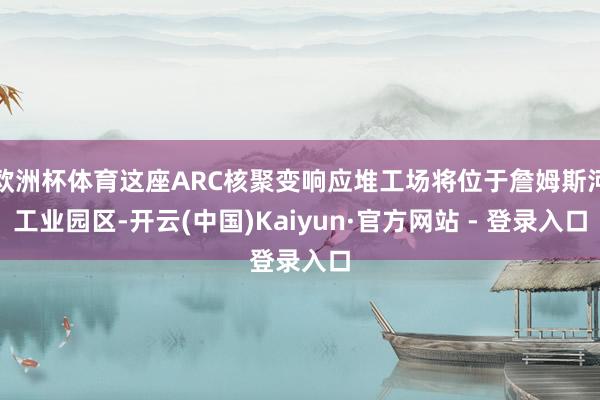 欧洲杯体育这座ARC核聚变响应堆工场将位于詹姆斯河工业园区-开云(中国)Kaiyun·官方网站 - 登录入口