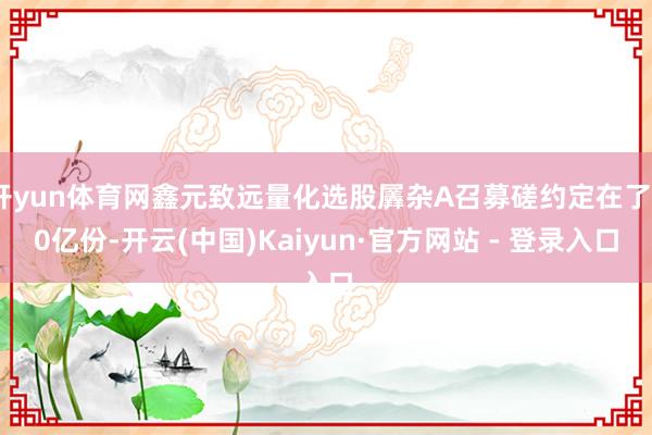 开yun体育网鑫元致远量化选股羼杂A召募磋约定在了30亿份-开云(中国)Kaiyun·官方网站 - 登录入口