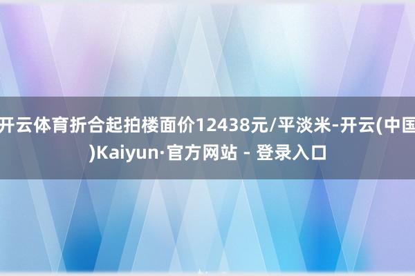 开云体育折合起拍楼面价12438元/平淡米-开云(中国)Kaiyun·官方网站 - 登录入口