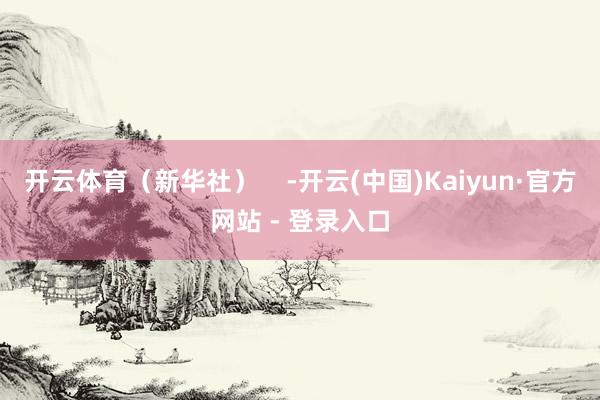 开云体育（新华社）    -开云(中国)Kaiyun·官方网站 - 登录入口