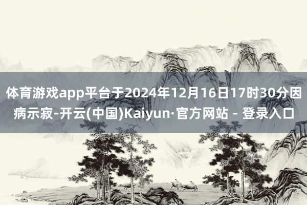 体育游戏app平台于2024年12月16日17时30分因病示寂-开云(中国)Kaiyun·官方网站 - 登录入口