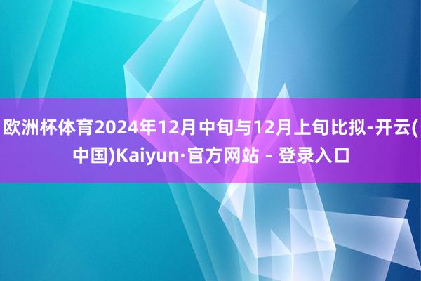 欧洲杯体育2024年12月中旬与12月上旬比拟-开云(中国)Kaiyun·官方网站 - 登录入口