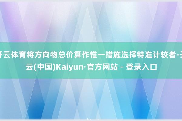 开云体育将方向物总价算作惟一措施选择特准计较者-开云(中国)Kaiyun·官方网站 - 登录入口