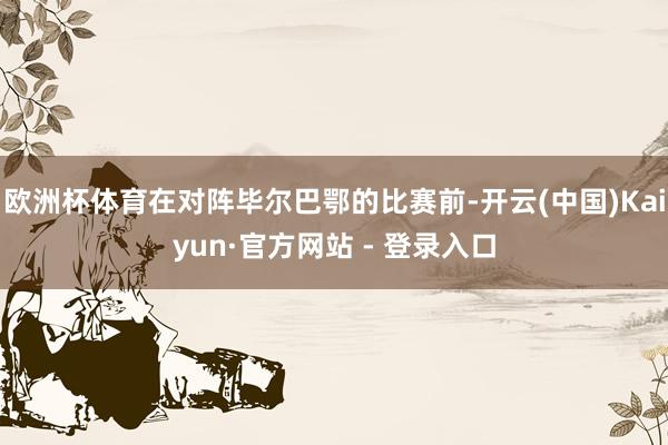 欧洲杯体育在对阵毕尔巴鄂的比赛前-开云(中国)Kaiyun·官方网站 - 登录入口