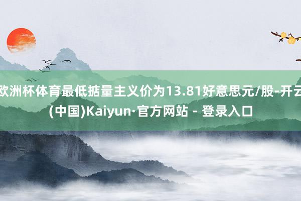 欧洲杯体育最低掂量主义价为13.81好意思元/股-开云(中国)Kaiyun·官方网站 - 登录入口