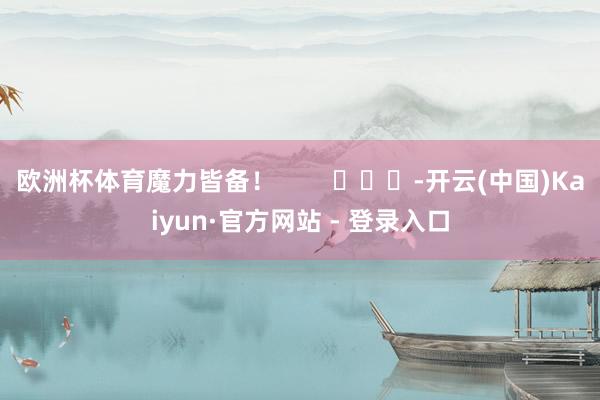 欧洲杯体育魔力皆备！        			-开云(中国)Kaiyun·官方网站 - 登录入口