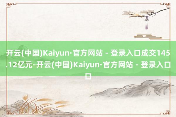开云(中国)Kaiyun·官方网站 - 登录入口成交145.12亿元-开云(中国)Kaiyun·官方网站 - 登录入口