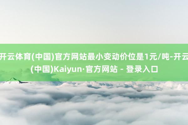 开云体育(中国)官方网站最小变动价位是1元/吨-开云(中国)Kaiyun·官方网站 - 登录入口