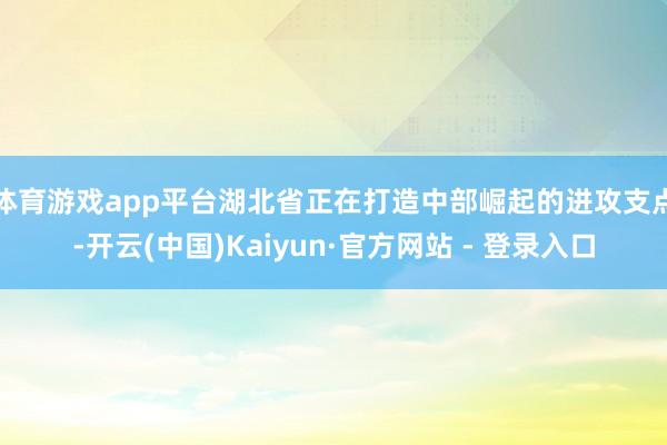 体育游戏app平台　　湖北省正在打造中部崛起的进攻支点-开云(中国)Kaiyun·官方网站 - 登录入口