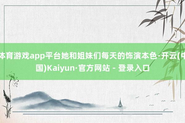 体育游戏app平台她和姐妹们每天的饰演本色-开云(中国)Kaiyun·官方网站 - 登录入口