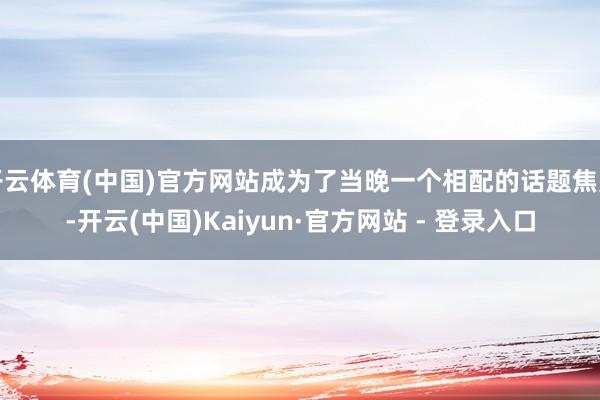 开云体育(中国)官方网站成为了当晚一个相配的话题焦点-开云(中国)Kaiyun·官方网站 - 登录入口