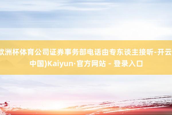 欧洲杯体育公司证券事务部电话由专东谈主接听-开云(中国)Kaiyun·官方网站 - 登录入口