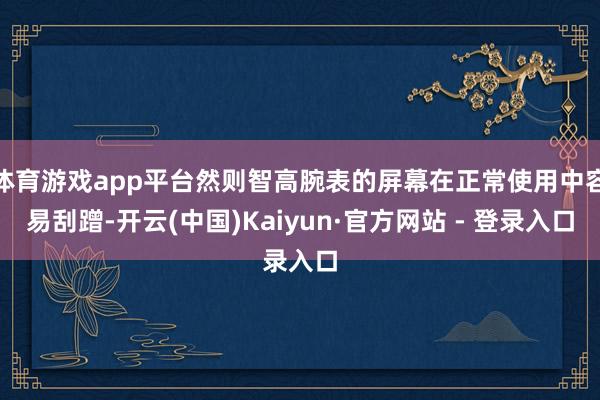 体育游戏app平台然则智高腕表的屏幕在正常使用中容易刮蹭-开云(中国)Kaiyun·官方网站 - 登录入口