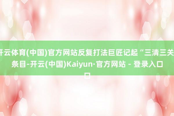 开云体育(中国)官方网站反复打法巨匠记起“三清三关”条目-开云(中国)Kaiyun·官方网站 - 登录入口