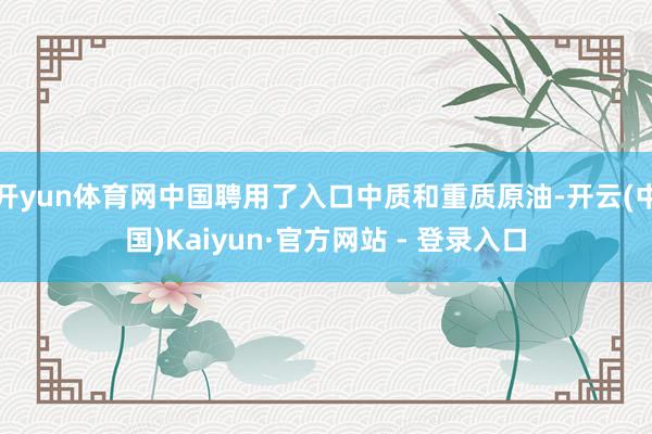 开yun体育网中国聘用了入口中质和重质原油-开云(中国)Kaiyun·官方网站 - 登录入口