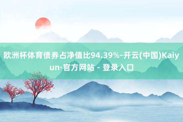 欧洲杯体育债券占净值比94.39%-开云(中国)Kaiyun·官方网站 - 登录入口