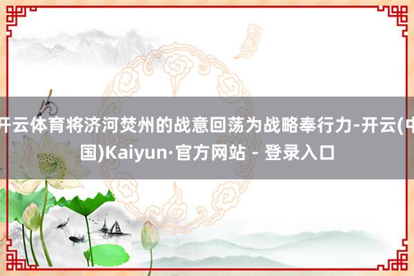 开云体育将济河焚州的战意回荡为战略奉行力-开云(中国)Kaiyun·官方网站 - 登录入口