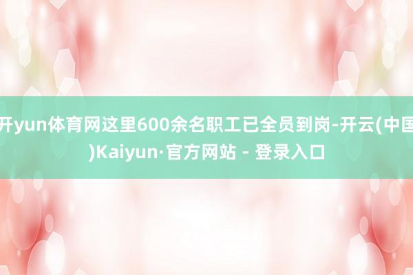 开yun体育网这里600余名职工已全员到岗-开云(中国)Kaiyun·官方网站 - 登录入口