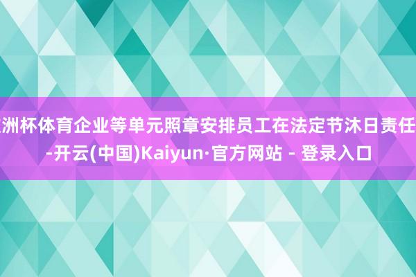 欧洲杯体育企业等单元照章安排员工在法定节沐日责任的-开云(中国)Kaiyun·官方网站 - 登录入口