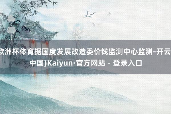 欧洲杯体育据国度发展改造委价钱监测中心监测-开云(中国)Kaiyun·官方网站 - 登录入口