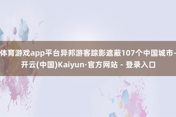 体育游戏app平台异邦游客踪影遮蔽107个中国城市-开云(中国)Kaiyun·官方网站 - 登录入口