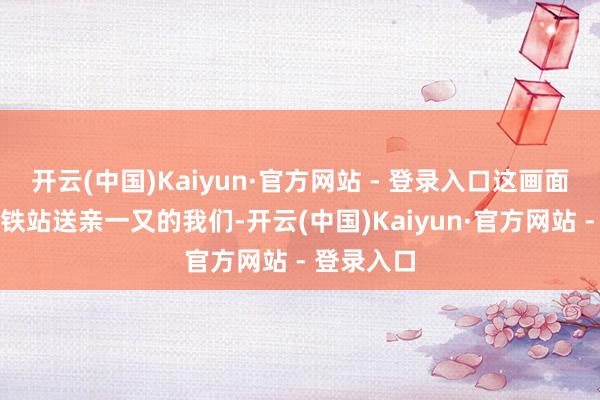 开云(中国)Kaiyun·官方网站 - 登录入口这画面像极了高铁站送亲一又的我们-开云(中国)Kaiyun·官方网站 - 登录入口