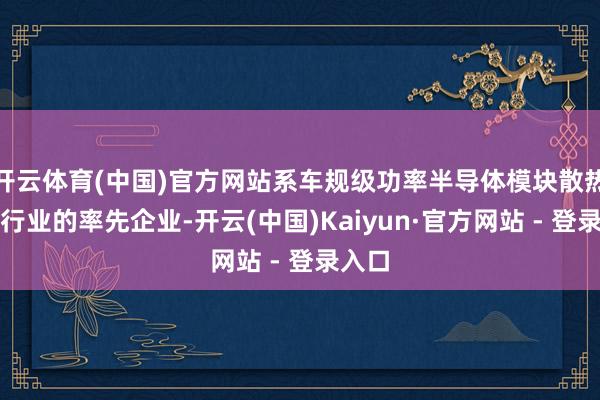 开云体育(中国)官方网站系车规级功率半导体模块散热基板行业的率先企业-开云(中国)Kaiyun·官方网站 - 登录入口