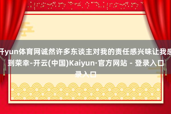 开yun体育网诚然许多东谈主对我的责任感兴味让我感到荣幸-开云(中国)Kaiyun·官方网站 - 登录入口