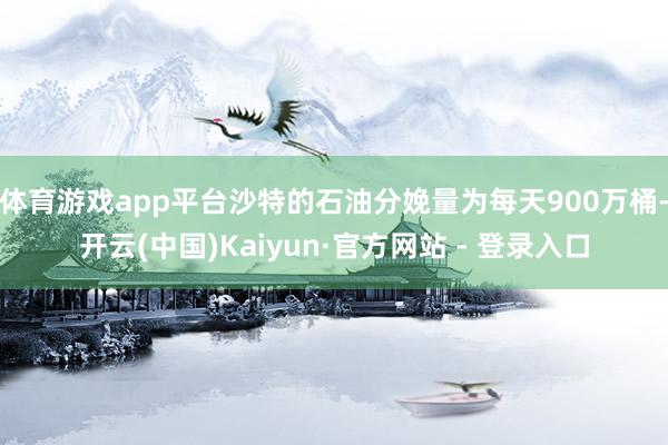 体育游戏app平台沙特的石油分娩量为每天900万桶-开云(中国)Kaiyun·官方网站 - 登录入口