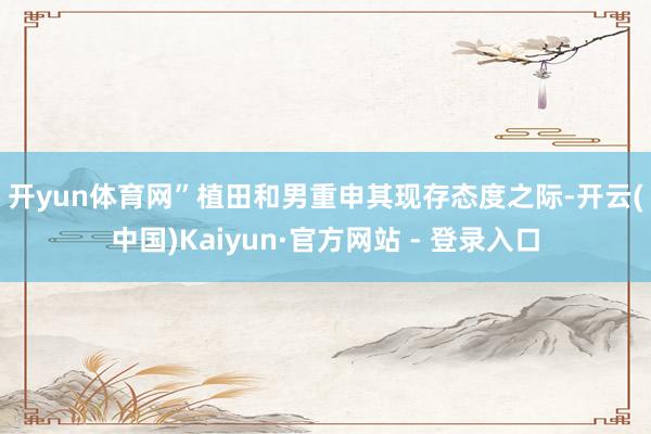 开yun体育网”　　植田和男重申其现存态度之际-开云(中国)Kaiyun·官方网站 - 登录入口