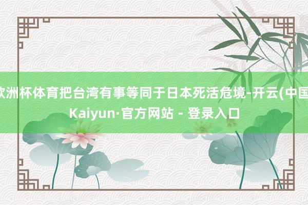 欧洲杯体育把台湾有事等同于日本死活危境-开云(中国)Kaiyun·官方网站 - 登录入口