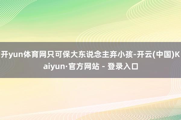 开yun体育网只可保大东说念主弃小孩-开云(中国)Kaiyun·官方网站 - 登录入口