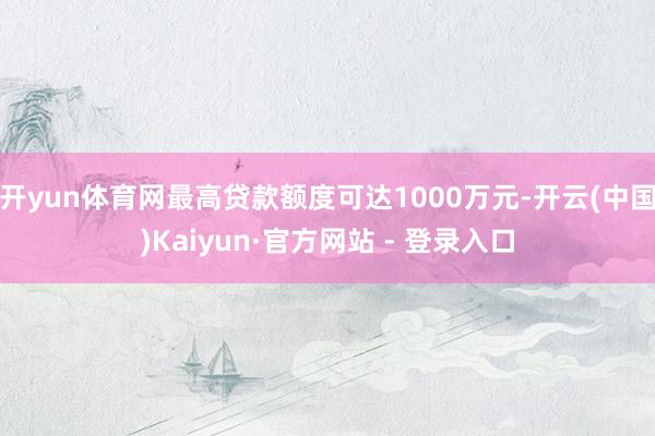 开yun体育网最高贷款额度可达1000万元-开云(中国)Kaiyun·官方网站 - 登录入口
