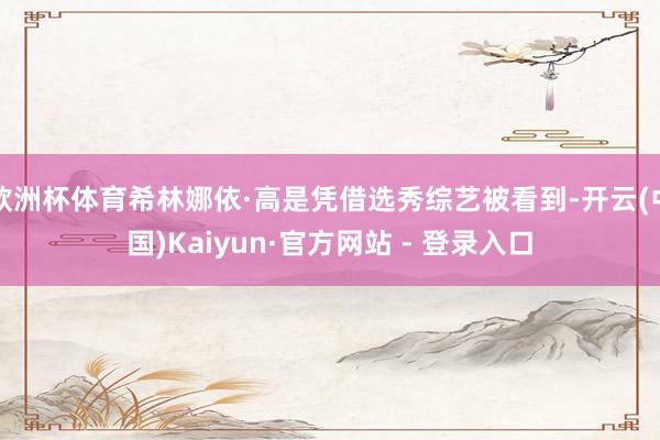 欧洲杯体育希林娜依·高是凭借选秀综艺被看到-开云(中国)Kaiyun·官方网站 - 登录入口