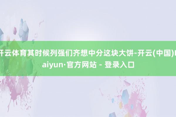 开云体育其时候列强们齐想中分这块大饼-开云(中国)Kaiyun·官方网站 - 登录入口