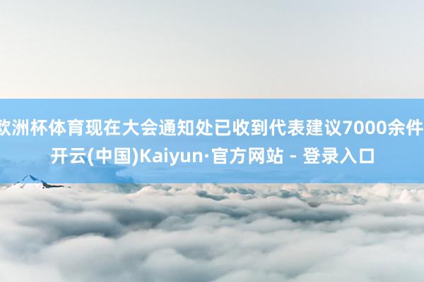 欧洲杯体育现在大会通知处已收到代表建议7000余件-开云(中国)Kaiyun·官方网站 - 登录入口