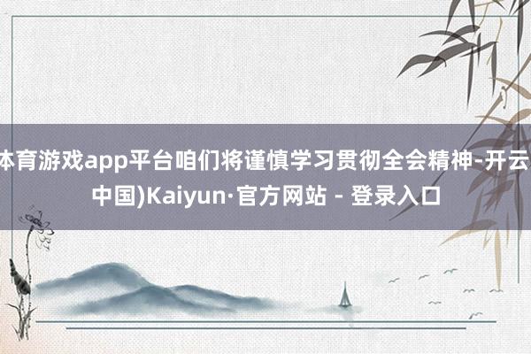体育游戏app平台咱们将谨慎学习贯彻全会精神-开云(中国)Kaiyun·官方网站 - 登录入口
