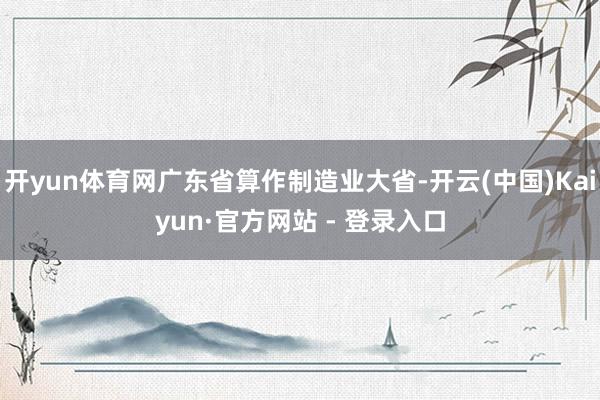 开yun体育网广东省算作制造业大省-开云(中国)Kaiyun·官方网站 - 登录入口