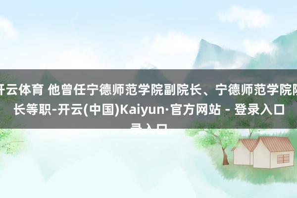 开云体育 他曾任宁德师范学院副院长、宁德师范学院院长等职-开云(中国)Kaiyun·官方网站 - 登录入口