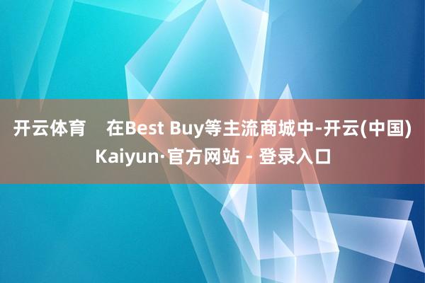 开云体育    在Best Buy等主流商城中-开云(中国)Kaiyun·官方网站 - 登录入口