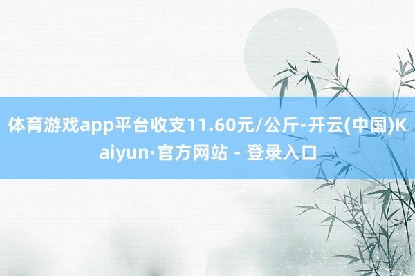 体育游戏app平台收支11.60元/公斤-开云(中国)Kaiyun·官方网站 - 登录入口