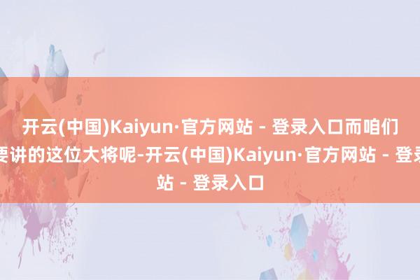 开云(中国)Kaiyun·官方网站 - 登录入口而咱们今天要讲的这位大将呢-开云(中国)Kaiyun·官方网站 - 登录入口