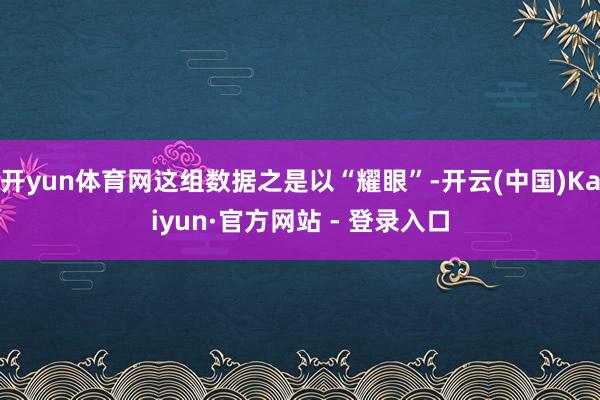 开yun体育网这组数据之是以“耀眼”-开云(中国)Kaiyun·官方网站 - 登录入口