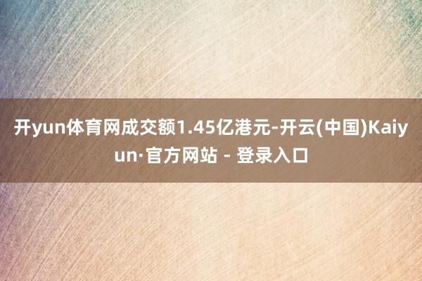 开yun体育网成交额1.45亿港元-开云(中国)Kaiyun·官方网站 - 登录入口
