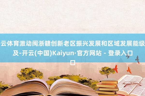 开云体育激动闽浙赣创新老区振兴发展和区域发展能级普及-开云(中国)Kaiyun·官方网站 - 登录入口