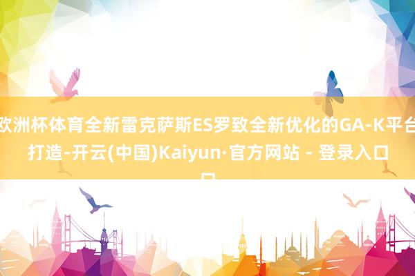 欧洲杯体育全新雷克萨斯ES罗致全新优化的GA-K平台打造-开云(中国)Kaiyun·官方网站 - 登录入口